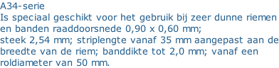 A34-serie Is speciaal geschikt voor het gebruik bij zeer dunne riemen en banden raaddoorsnede 0,90 x 0,60 mm; steek 2,54 mm; striplengte vanaf 35 mm aangepast aan de breedte van de riem; banddikte tot 2,0 mm; vanaf een  roldiameter van 50 mm.